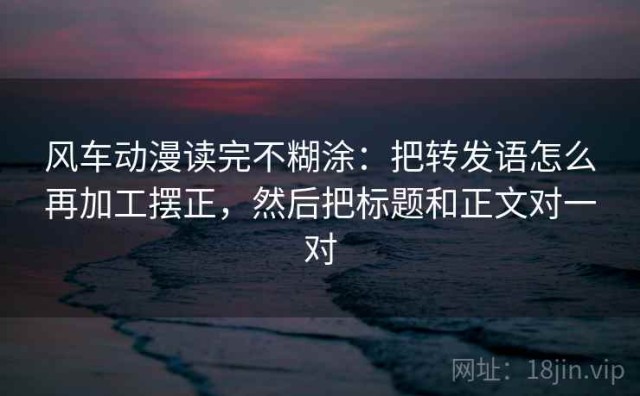 风车动漫读完不糊涂：把转发语怎么再加工摆正，然后把标题和正文对一对