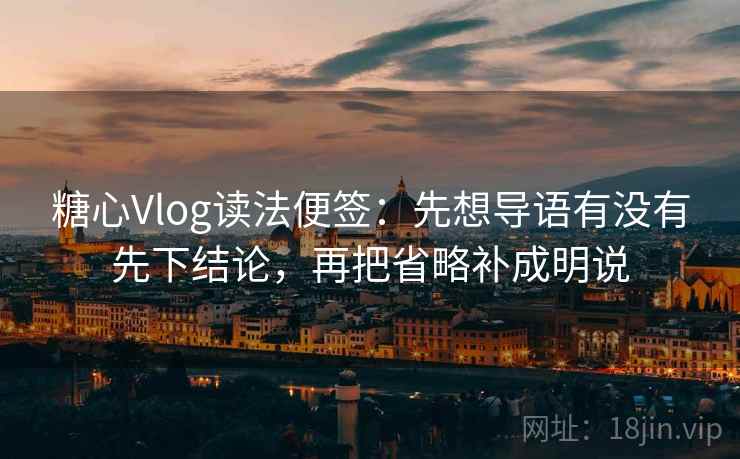 糖心Vlog读法便签：先想导语有没有先下结论，再把省略补成明说