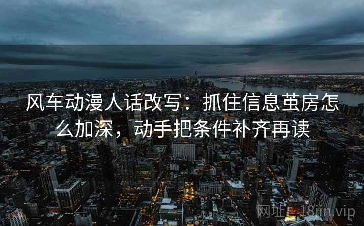 风车动漫人话改写：抓住信息茧房怎么加深，动手把条件补齐再读