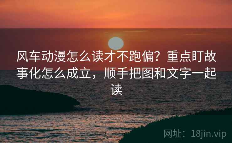 风车动漫怎么读才不跑偏？重点盯故事化怎么成立，顺手把图和文字一起读