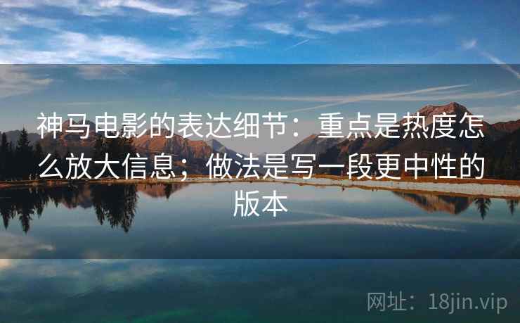 神马电影的表达细节：重点是热度怎么放大信息；做法是写一段更中性的版本