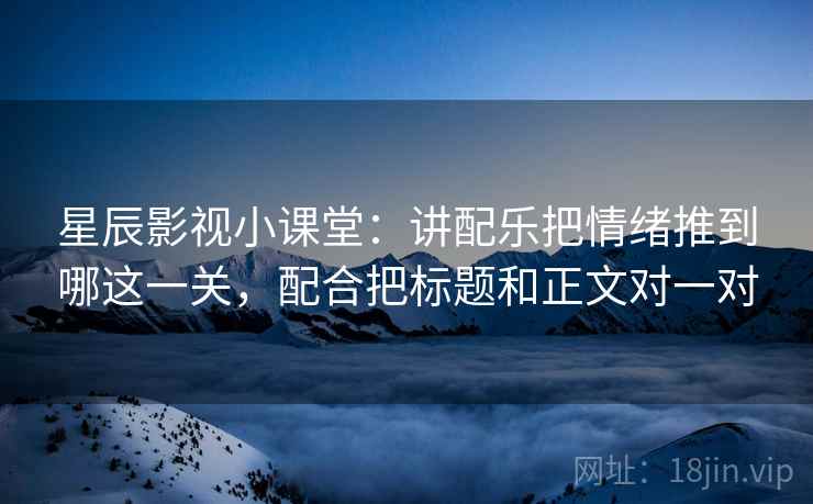 星辰影视小课堂：讲配乐把情绪推到哪这一关，配合把标题和正文对一对