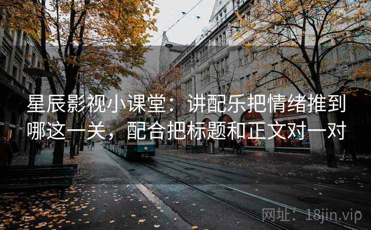 星辰影视小课堂：讲配乐把情绪推到哪这一关，配合把标题和正文对一对