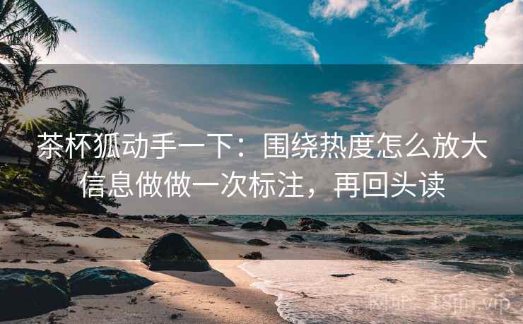 茶杯狐动手一下：围绕热度怎么放大信息做做一次标注，再回头读