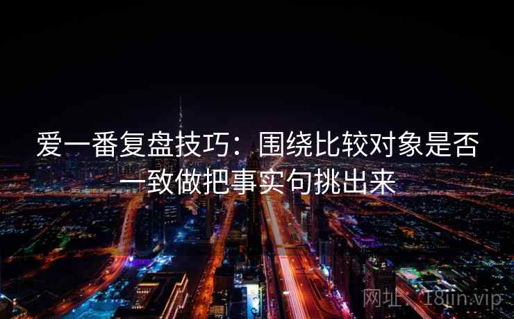 爱一番复盘技巧：围绕比较对象是否一致做把事实句挑出来