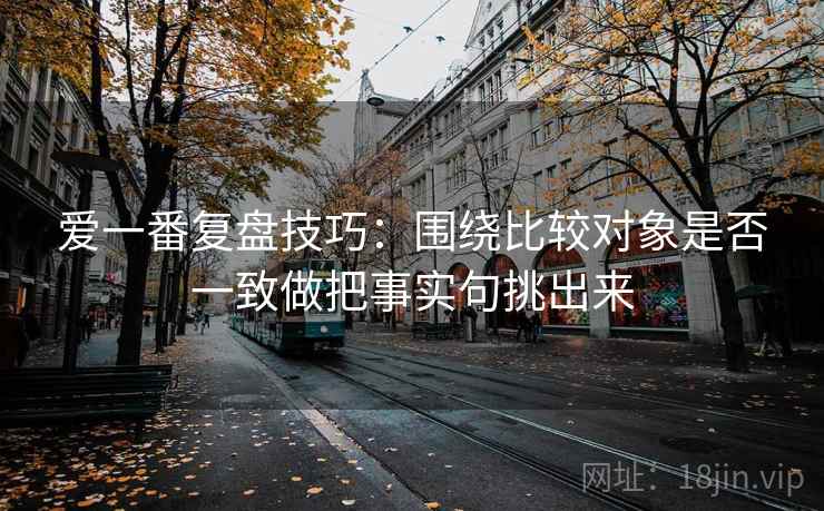 爱一番复盘技巧：围绕比较对象是否一致做把事实句挑出来