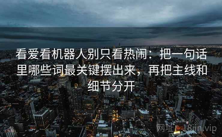 看爱看机器人别只看热闹:把一句话里哪些词最关键摆出来,再把主线和细节分开 看爱看机器人别只看热闹:把一句话里哪些词最关键摆出来,再把主线和细节分开