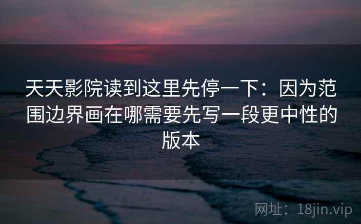 天天影院读到这里先停一下：因为范围边界画在哪需要先写一段更中性的版本