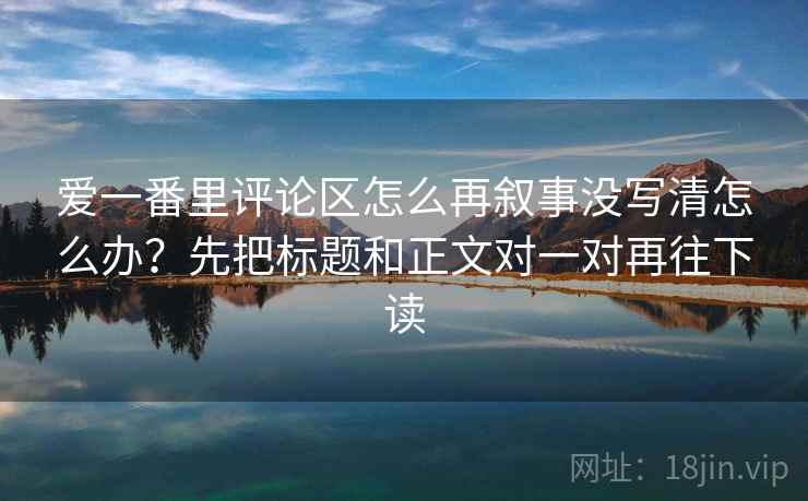爱一番里评论区怎么再叙事没写清怎么办?先把标题和正文对一对再往下读 爱一番里评论区怎么再叙事没写清怎么办?先把标题和正文对一对再往下读